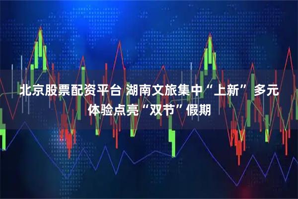 北京股票配资平台 湖南文旅集中“上新” 多元体验点亮“双节”假期