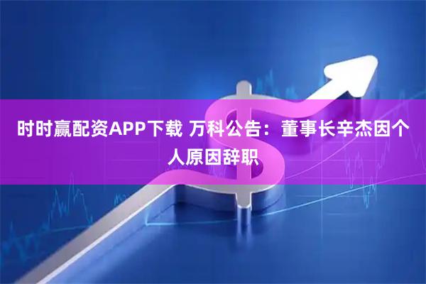 时时赢配资APP下载 万科公告：董事长辛杰因个人原因辞职