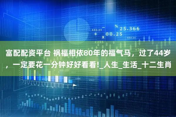 富配配资平台 祸福相依80年的福气马，过了44岁，一定要花一分钟好好看看!_人生_生活_十二生肖