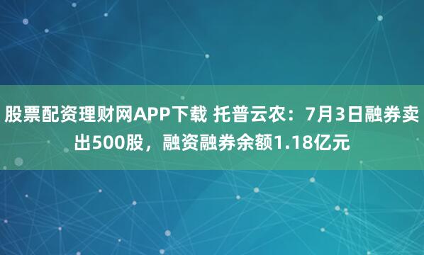 股票配资理财网APP下载 托普云农：7月3日融券卖出500股，融资融券余额1.18亿元