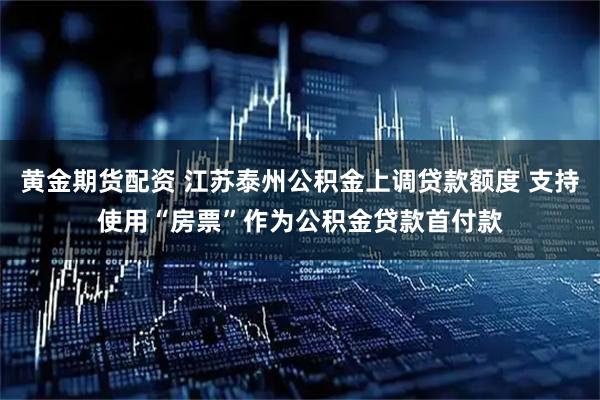 黄金期货配资 江苏泰州公积金上调贷款额度 支持使用“房票”作为公积金贷款首付款