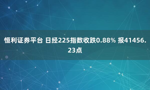 恒利证券平台 日经225指数收跌0.88% 报41456.23点