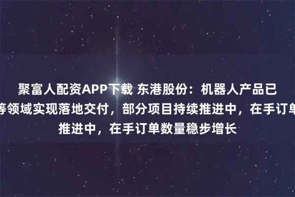 聚富人配资APP下载 东港股份：机器人产品已在政务、教育等领域实现落地交付，部分项目持续推进中，在手订单数量稳步增长
